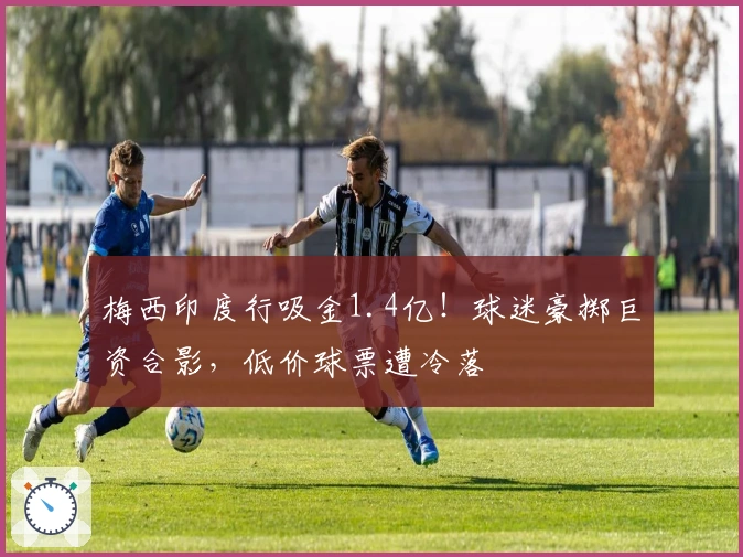 梅西印度行吸金1.4亿！球迷豪掷巨资合影，低价球票遭冷落