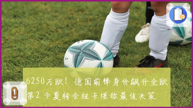 6250万欧！德国前锋身价飙升全欧第2 今夏转会纽卡堪称最佳决策